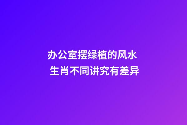办公室摆绿植的风水  生肖不同讲究有差异